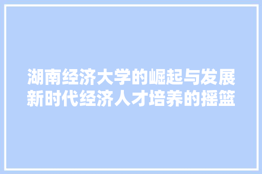 湖南经济大学的崛起与发展新时代经济人才培养的摇篮 湖南经济大学的崛起与发展新时代经济人才培养的摇篮