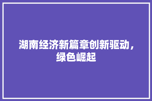 湖南经济新篇章创新驱动,绿色崛起 湖南经济新篇章创新驱动,绿色崛起