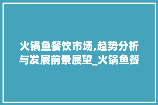 火锅鱼餐饮市场,趋势分析与发展前景展望_火锅鱼餐饮市场趋势分析 火锅鱼餐饮市场,趋势分析与发展前景展望_火锅鱼餐饮市场趋势分析