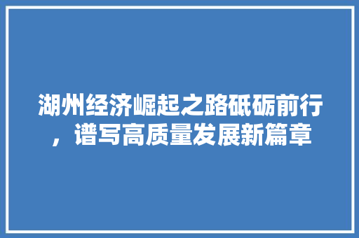 湖州经济崛起之路砥砺前行,谱写高质量发展新篇章 湖州经济崛起之路砥砺前行,谱写高质量发展新篇章