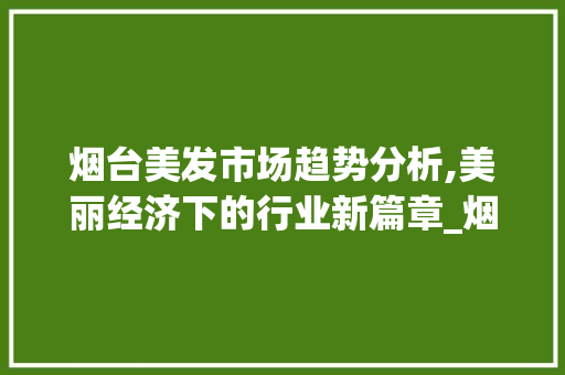 烟台美发市场趋势分析,美丽经济下的行业新篇章_烟台美发市场趋势 烟台美发市场趋势分析,美丽经济下的行业新篇章_烟台美发市场趋势