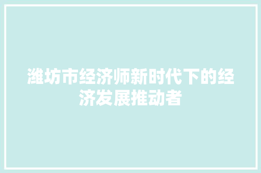 潍坊市经济师新时代下的经济发展推动者 潍坊市经济师新时代下的经济发展推动者