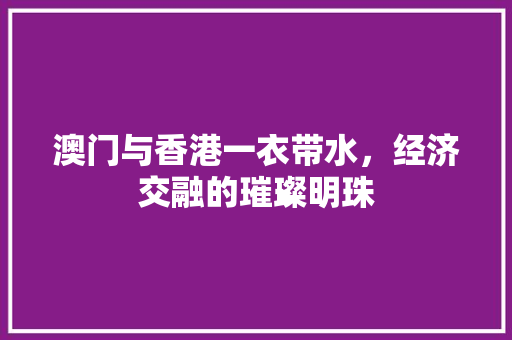 澳门与香港一衣带水,经济交融的璀璨明珠 澳门与香港一衣带水,经济交融的璀璨明珠