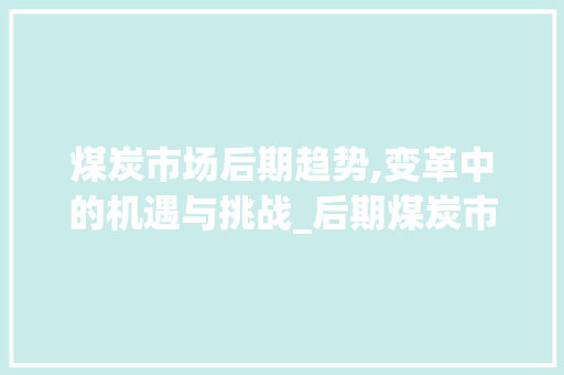 煤炭市场后期趋势,变革中的机遇与挑战_后期煤炭市场趋势如何 煤炭市场后期趋势,变革中的机遇与挑战_后期煤炭市场趋势如何