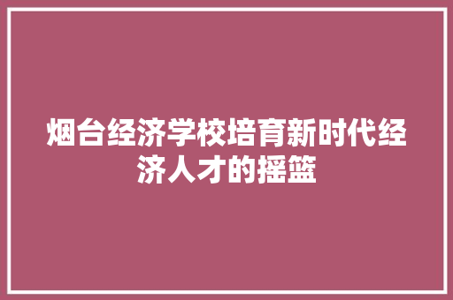 烟台经济学校培育新时代经济人才的摇篮 烟台经济学校培育新时代经济人才的摇篮