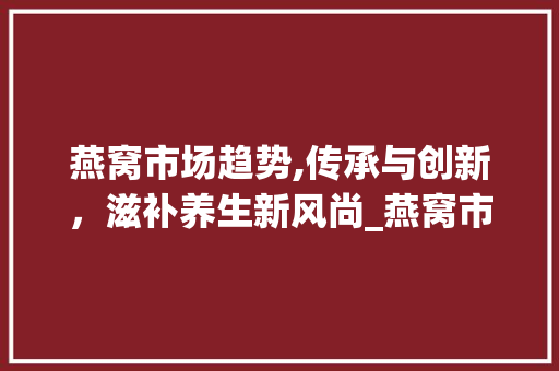 燕窝市场趋势,传承与创新,滋补养生新风尚_燕窝市场趋势 燕窝市场趋势,传承与创新,滋补养生新风尚_燕窝市场趋势