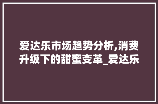 爱达乐市场趋势分析,消费升级下的甜蜜变革_爱达乐市场趋势 爱达乐市场趋势分析,消费升级下的甜蜜变革_爱达乐市场趋势