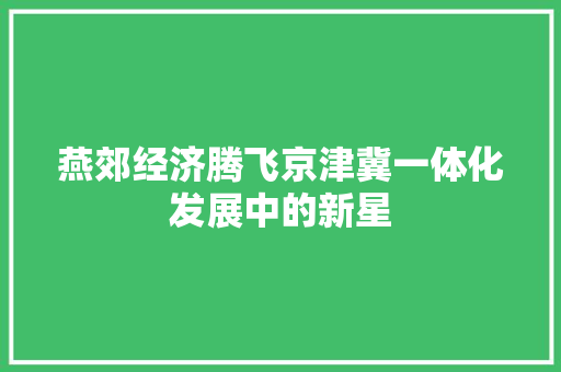 燕郊经济腾飞京津冀一体化发展中的新星 燕郊经济腾飞京津冀一体化发展中的新星