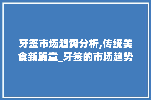 牙签市场趋势分析,传统美食新篇章_牙签的市场趋势分析图 牙签市场趋势分析,传统美食新篇章_牙签的市场趋势分析图