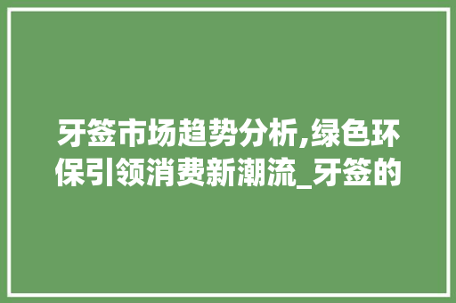 牙签市场趋势分析,绿色环保引领消费新潮流_牙签的市场趋势分析报告 牙签市场趋势分析,绿色环保引领消费新潮流_牙签的市场趋势分析报告