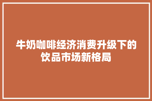 牛奶咖啡经济消费升级下的饮品市场新格局 牛奶咖啡经济消费升级下的饮品市场新格局