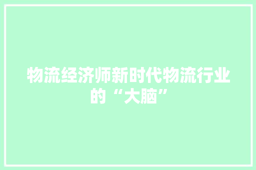 物流经济师新时代物流行业的“大脑” 物流经济师新时代物流行业的“大脑”