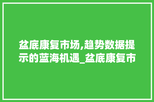 盆底康复市场,趋势数据提示的蓝海机遇_盆底康复市场趋势数据 盆底康复市场,趋势数据提示的蓝海机遇_盆底康复市场趋势数据