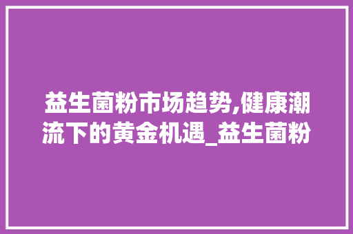 益生菌粉市场趋势,健康潮流下的黄金机遇_益生菌粉市场趋势 益生菌粉市场趋势,健康潮流下的黄金机遇_益生菌粉市场趋势