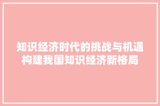 知识经济时代的挑战与机遇构建我国知识经济新格局 知识经济时代的挑战与机遇构建我国知识经济新格局