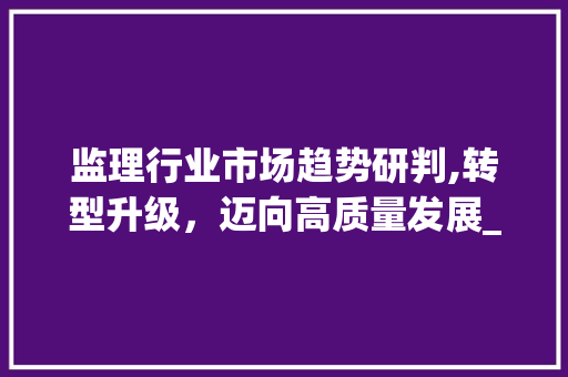监理行业市场趋势研判,转型升级,迈向高质量发展_监理行业市场趋势研判 监理行业市场趋势研判,转型升级,迈向高质量发展_监理行业市场趋势研判