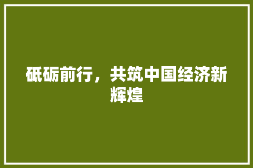 砥砺前行,共筑中国经济新辉煌 砥砺前行,共筑中国经济新辉煌