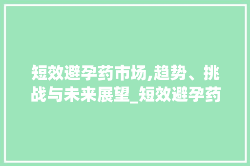 短效避孕药市场,趋势、挑战与未来展望_短效避孕药市场趋势 短效避孕药市场,趋势、挑战与未来展望_短效避孕药市场趋势