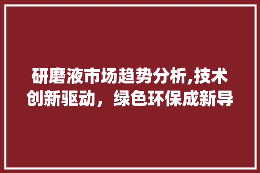 研磨液市场趋势分析,技术创新驱动,绿色环保成新导向_研磨液市场趋势 研磨液市场趋势分析,技术创新驱动,绿色环保成新导向_研磨液市场趋势