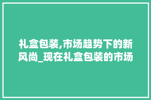 礼盒包装,市场趋势下的新风尚_现在礼盒包装的市场趋势 礼盒包装,市场趋势下的新风尚_现在礼盒包装的市场趋势