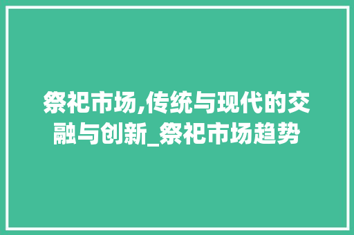 祭祀市场,传统与现代的交融与创新_祭祀市场趋势 祭祀市场,传统与现代的交融与创新_祭祀市场趋势