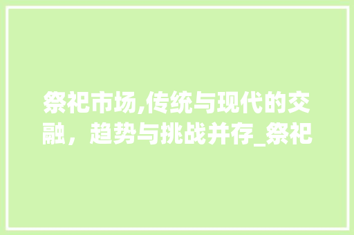 祭祀市场,传统与现代的交融,趋势与挑战并存_祭祀市场趋势是什么 祭祀市场,传统与现代的交融,趋势与挑战并存_祭祀市场趋势是什么