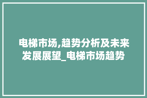 电梯市场,趋势分析及未来发展展望_电梯市场趋势 电梯市场,趋势分析及未来发展展望_电梯市场趋势