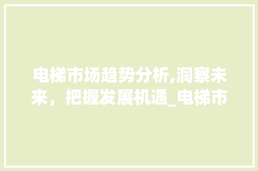 电梯市场趋势分析,洞察未来,把握发展机遇_电梯市场趋势分析论文 电梯市场趋势分析,洞察未来,把握发展机遇_电梯市场趋势分析论文