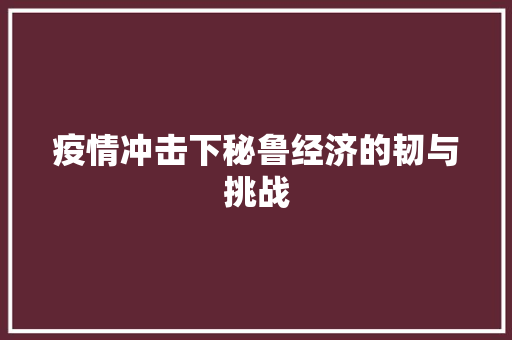 疫情冲击下秘鲁经济的韧与挑战 疫情冲击下秘鲁经济的韧与挑战