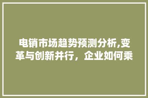 电销市场趋势预测分析,变革与创新并行，企业如何乘风破浪_电销市场趋势预测分析