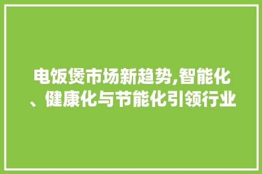 电饭煲市场新趋势,智能化、健康化与节能化引领行业发展_电饭煲市场趋势 电饭煲市场新趋势,智能化、健康化与节能化引领行业发展_电饭煲市场趋势