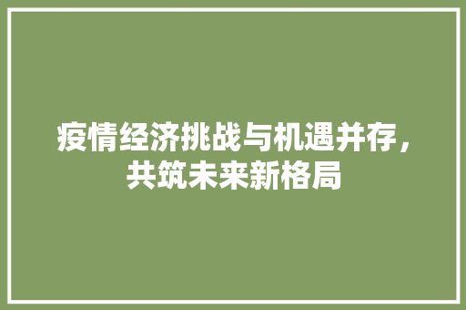 疫情经济挑战与机遇并存,共筑未来新格局 疫情经济挑战与机遇并存,共筑未来新格局
