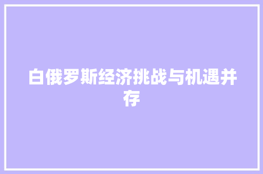 白俄罗斯经济挑战与机遇并存 白俄罗斯经济挑战与机遇并存