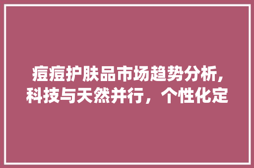 痘痘护肤品市场趋势分析,科技与天然并行,个性化定制引领潮流_痘痘护肤品市场趋势 痘痘护肤品市场趋势分析,科技与天然并行,个性化定制引领潮流_痘痘护肤品市场趋势