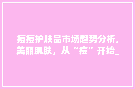 痘痘护肤品市场趋势分析,美丽肌肤,从“痘”开始_痘痘护肤品市场趋势分析 痘痘护肤品市场趋势分析,美丽肌肤,从“痘”开始_痘痘护肤品市场趋势分析
