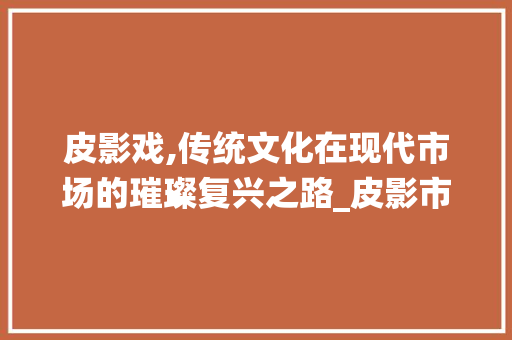 皮影戏,传统文化在现代市场的璀璨复兴之路_皮影市场趋势图分析 皮影戏,传统文化在现代市场的璀璨复兴之路_皮影市场趋势图分析