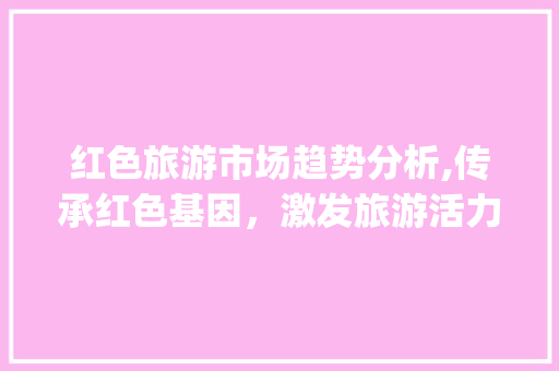 红色旅游市场趋势分析,传承红色基因,激发旅游活力_红色旅游的市场趋势分析 红色旅游市场趋势分析,传承红色基因,激发旅游活力_红色旅游的市场趋势分析