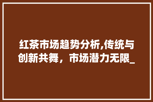 红茶市场趋势分析,传统与创新共舞,市场潜力无限_红茶市场趋势分析 红茶市场趋势分析,传统与创新共舞,市场潜力无限_红茶市场趋势分析