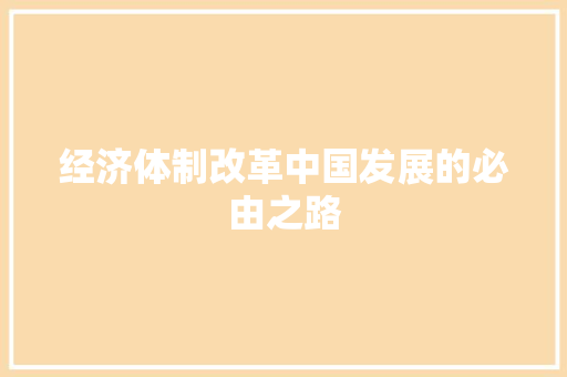 经济体制改革中国发展的必由之路 经济体制改革中国发展的必由之路