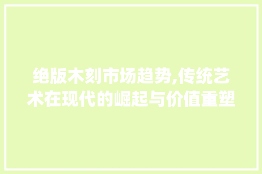 绝版木刻市场趋势,传统艺术在现代的崛起与价值重塑_绝版木刻的市场趋势是什么 绝版木刻市场趋势,传统艺术在现代的崛起与价值重塑_绝版木刻的市场趋势是什么