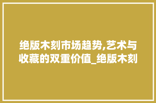 绝版木刻市场趋势,艺术与收藏的双重价值_绝版木刻的市场趋势是 绝版木刻市场趋势,艺术与收藏的双重价值_绝版木刻的市场趋势是