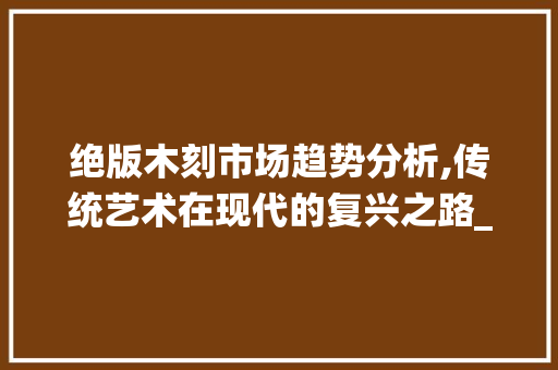 绝版木刻市场趋势分析,传统艺术在现代的复兴之路_绝版木刻的市场趋势分析 绝版木刻市场趋势分析,传统艺术在现代的复兴之路_绝版木刻的市场趋势分析