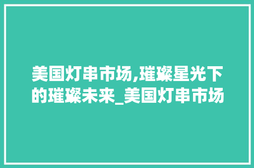 美国灯串市场,璀璨星光下的璀璨未来_美国灯串市场趋势 美国灯串市场,璀璨星光下的璀璨未来_美国灯串市场趋势