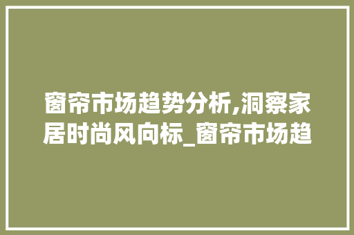窗帘市场趋势分析,洞察家居时尚风向标_窗帘市场趋势分析图 窗帘市场趋势分析,洞察家居时尚风向标_窗帘市场趋势分析图
