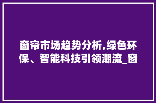 窗帘市场趋势分析,绿色环保、智能科技引领潮流_窗帘市场趋势 窗帘市场趋势分析,绿色环保、智能科技引领潮流_窗帘市场趋势