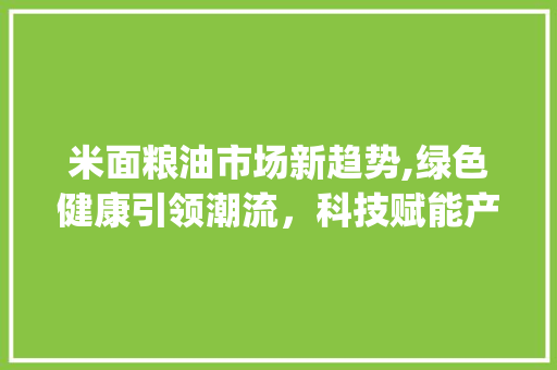米面粮油市场新趋势,绿色健康引领潮流,科技赋能产业升级_最新米面粮油市场趋势 米面粮油市场新趋势,绿色健康引领潮流,科技赋能产业升级_最新米面粮油市场趋势
