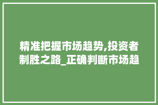 精准把握市场趋势,投资者制胜之路_正确判断市场趋势是 精准把握市场趋势,投资者制胜之路_正确判断市场趋势是