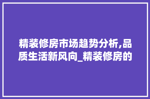 精装修房市场趋势分析,品质生活新风向_精装修房的市场趋势 精装修房市场趋势分析,品质生活新风向_精装修房的市场趋势