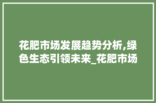 花肥市场发展趋势分析,绿色生态引领未来_花肥市场趋势如何 花肥市场发展趋势分析,绿色生态引领未来_花肥市场趋势如何