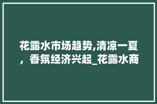 花露水市场趋势,清凉一夏,香氛经济兴起_花露水商品市场趋势 花露水市场趋势,清凉一夏,香氛经济兴起_花露水商品市场趋势